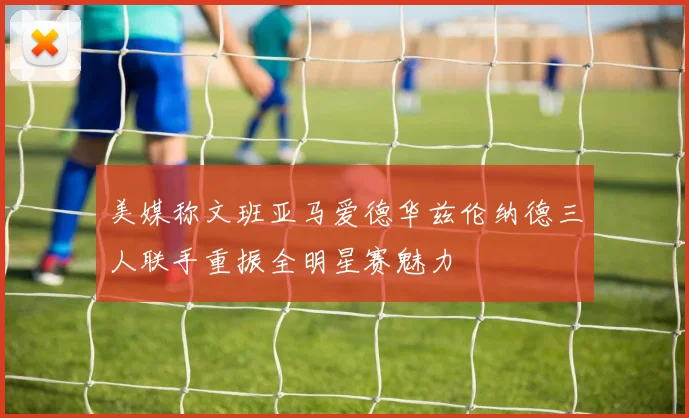 美媒称文班亚马爱德华兹伦纳德三人联手重振全明星赛魅力