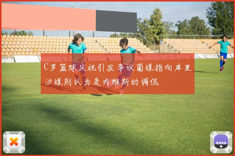 C罗篮球庆祝引发争议葡媒指向库里沙媒则认为是内维斯的调侃