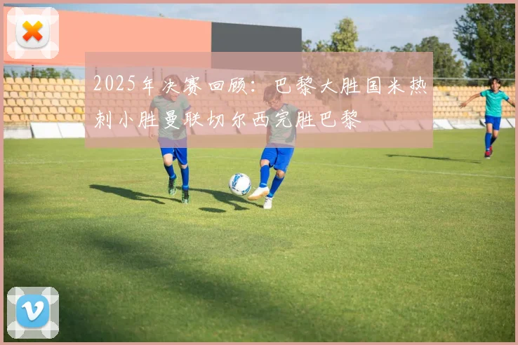 2025年决赛回顾：巴黎大胜国米热刺小胜曼联切尔西完胜巴黎