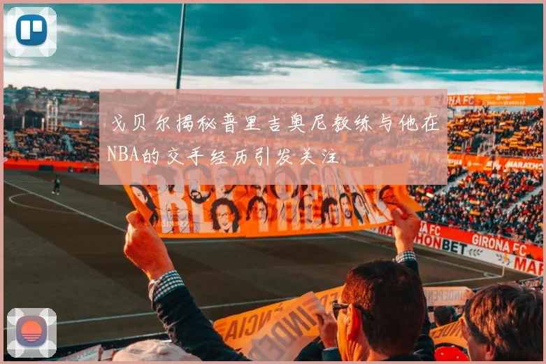 戈贝尔揭秘普里吉奥尼教练与他在NBA的交手经历引发关注
