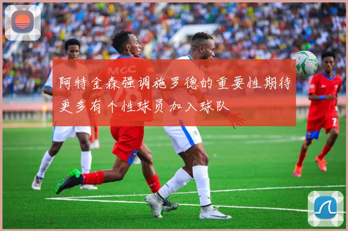 阿特金森强调施罗德的重要性期待更多有个性球员加入球队