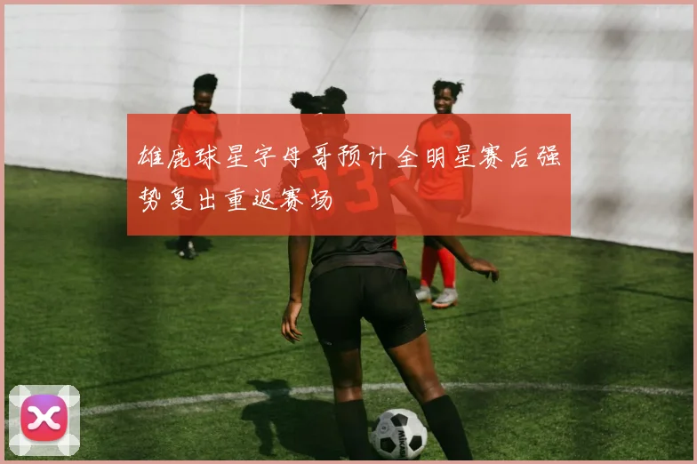 雄鹿球星字母哥预计全明星赛后强势复出重返赛场