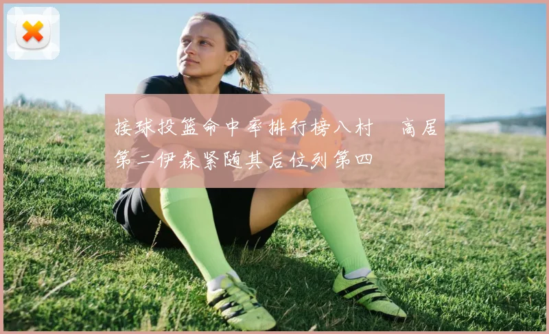 接球投篮命中率排行榜八村塁高居第二伊森紧随其后位列第四