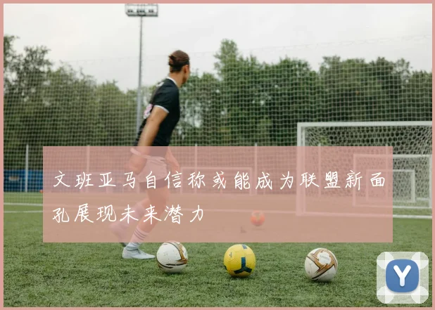 文班亚马自信称或能成为联盟新面孔展现未来潜力
