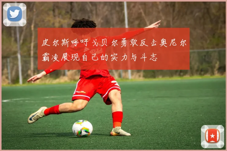 皮尔斯呼吁戈贝尔勇敢反击奥尼尔霸凌展现自己的实力与斗志