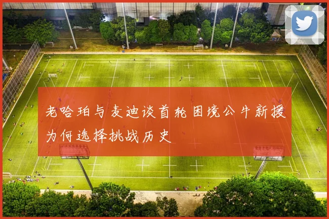 老哈珀与麦迪谈首轮困境公牛新援为何选择挑战历史