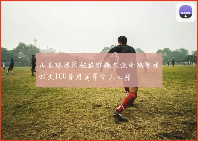 山东球迷因被戴琳拖欠救命钱昏迷四天ICU费用高昂令人心痛