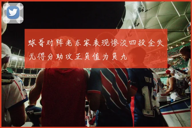 球哥对阵老东家表现惨淡四投全失无得分助攻正负值为负九