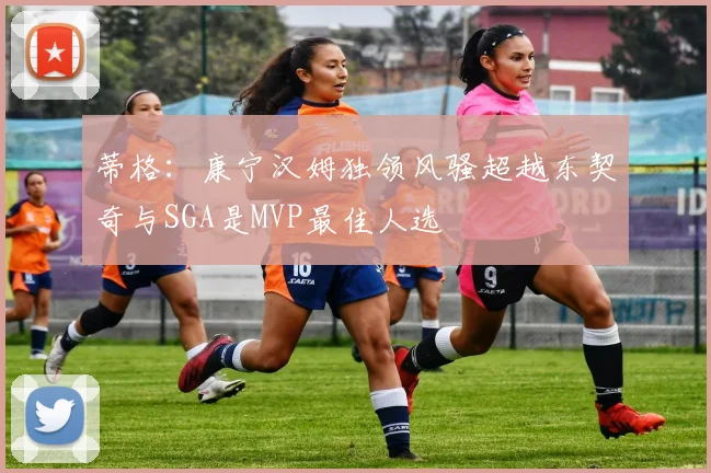 蒂格：康宁汉姆独领风骚超越东契奇与SGA是MVP最佳人选
