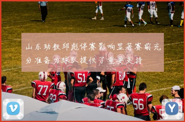 山东助教邱彪停赛影响显著赛前充分准备为球队提供了重要支持