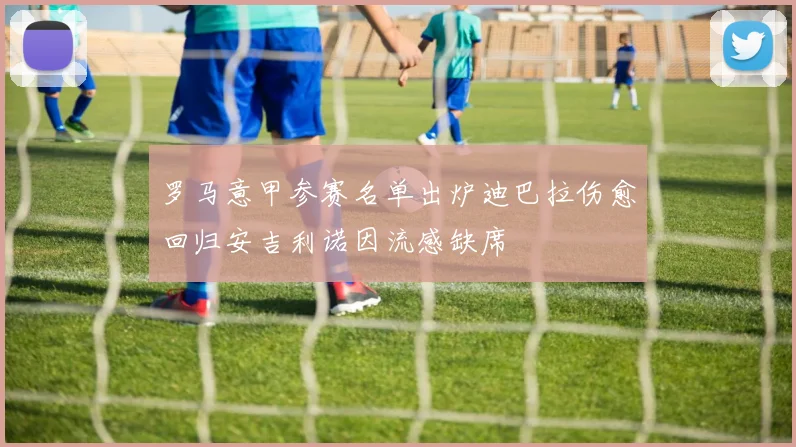 罗马意甲参赛名单出炉迪巴拉伤愈回归安吉利诺因流感缺席