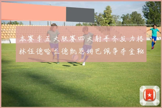 本赛季五大联赛四大射手齐发力格林伍德哈兰德凯恩姆巴佩争夺金靴荣耀