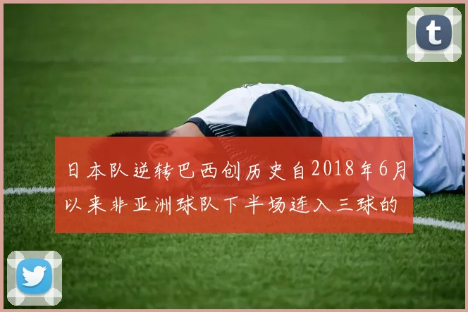 日本队逆转巴西创历史自2018年6月以来非亚洲球队下半场连入三球的壮举