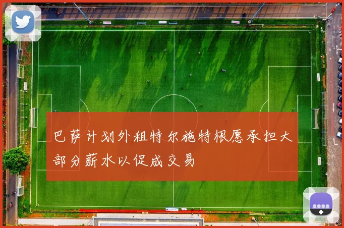巴萨计划外租特尔施特根愿承担大部分薪水以促成交易