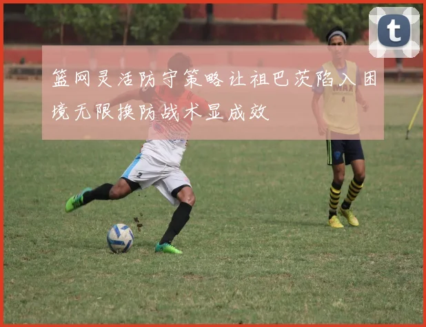 篮网灵活防守策略让祖巴茨陷入困境无限换防战术显成效