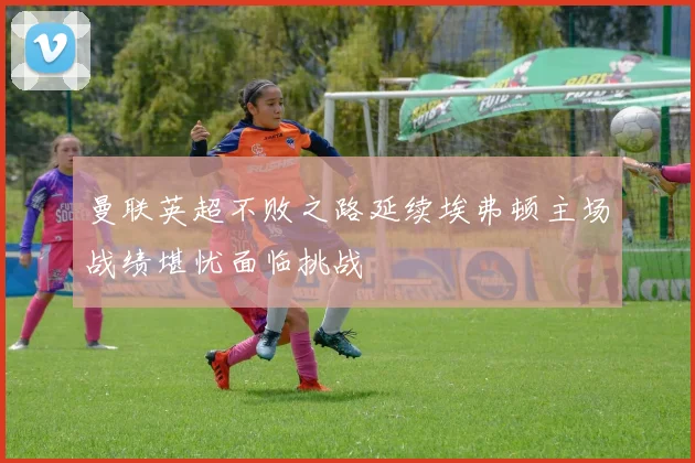 曼联英超不败之路延续埃弗顿主场战绩堪忧面临挑战