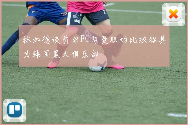 林加德谈首尔FC与曼联的比较称其为韩国最大俱乐部