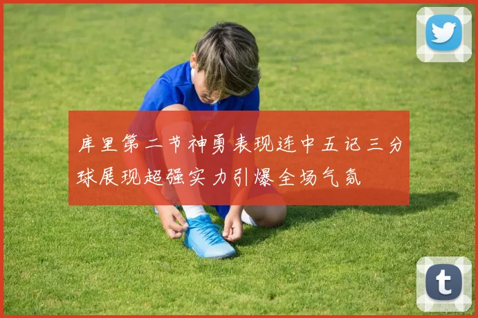 库里第二节神勇表现连中五记三分球展现超强实力引爆全场气氛