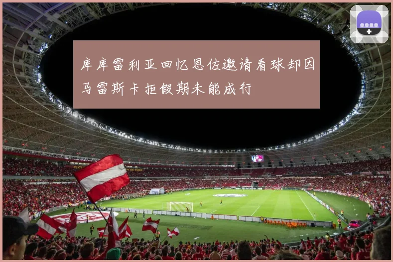库库雷利亚回忆恩佐邀请看球却因马雷斯卡拒假期未能成行