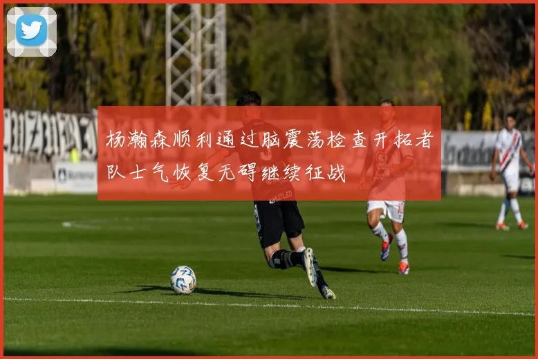杨瀚森顺利通过脑震荡检查开拓者队士气恢复无碍继续征战