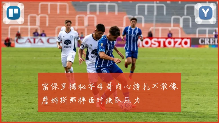 富保罗揭秘字母哥内心挣扎不敢像詹姆斯那样面对换队压力